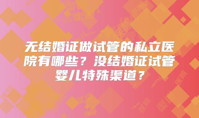 无结婚证做试管的私立医院有哪些?没结婚证试管婴儿特殊渠道?