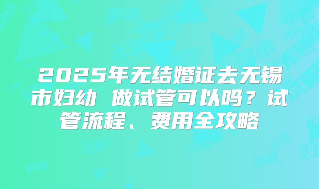 2025年无结婚证去无锡市妇幼 做试管可以吗？试管流程、费用全攻略