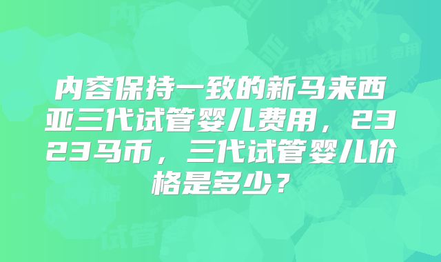 内容保持一致的新马来西亚三代试管婴儿费用，2323马币，三代试管婴儿价格是多少？