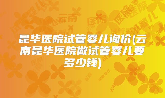 昆华医院试管婴儿询价(云南昆华医院做试管婴儿要多少钱)