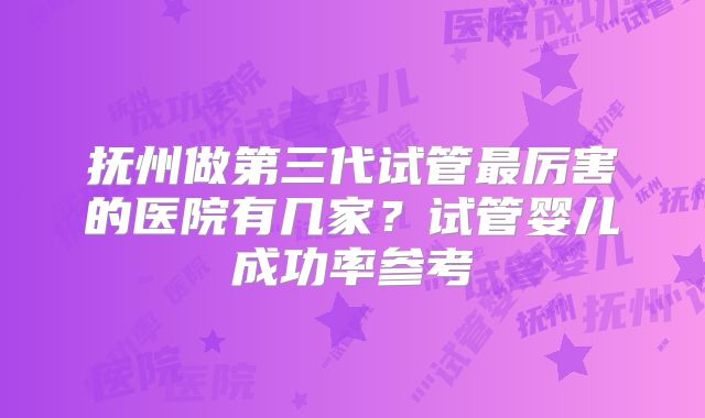 抚州做第三代试管最厉害的医院有几家？试管婴儿成功率参考