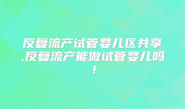 反复流产试管婴儿区共享,反复流产能做试管婴儿吗！