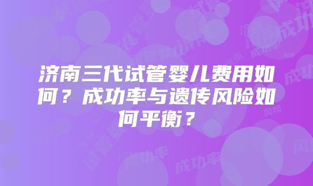 济南三代试管婴儿费用如何？成功率与遗传风险如何平衡？