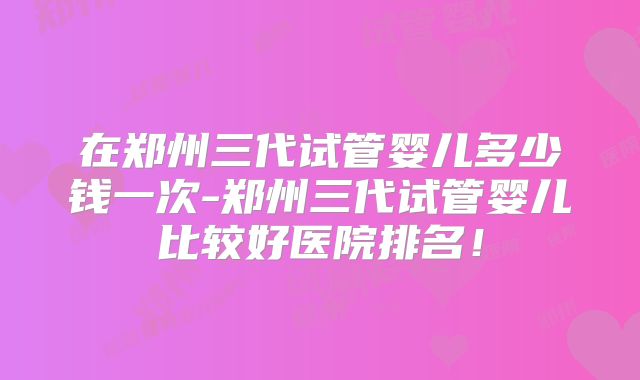 在郑州三代试管婴儿多少钱一次-郑州三代试管婴儿比较好医院排名！