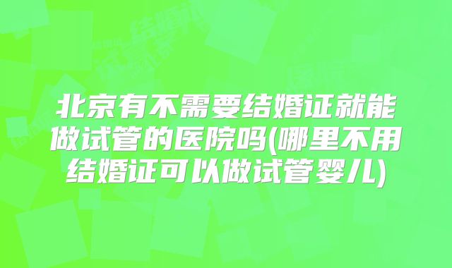 北京有不需要结婚证就能做试管的医院吗(哪里不用结婚证可以做试管婴儿)