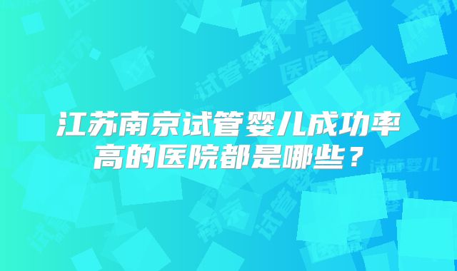 江苏南京试管婴儿成功率高的医院都是哪些？