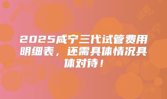 2025咸宁三代试管费用明细表，还需具体情况具体对待！