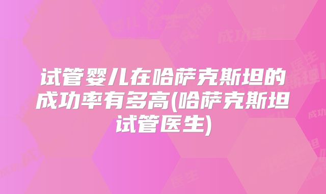 试管婴儿在哈萨克斯坦的成功率有多高(哈萨克斯坦试管医生)