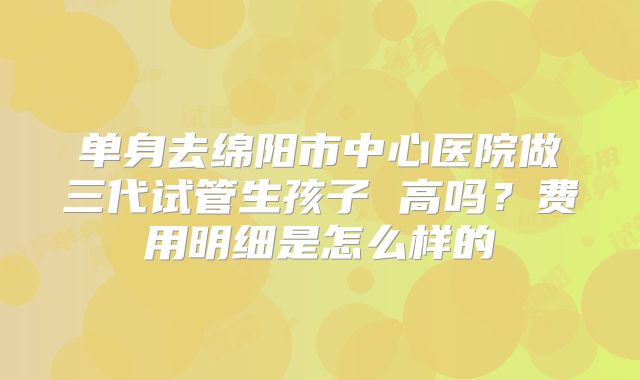 单身去绵阳市中心医院做三代试管生孩子 高吗？费用明细是怎么样的