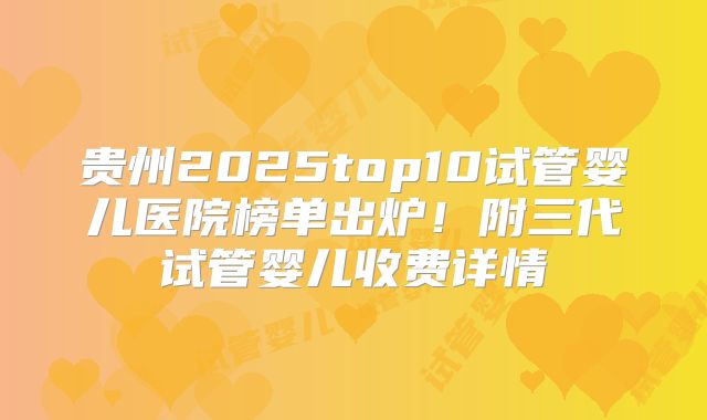 贵州2025top10试管婴儿医院榜单出炉!附三代试管婴儿收费详情