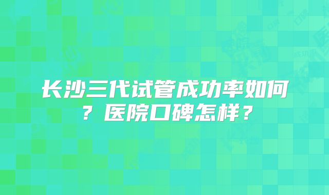 长沙三代试管成功率如何？医院口碑怎样？