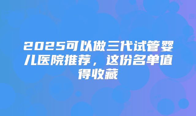 2025可以做三代试管婴儿医院推荐,这份名单值得收藏