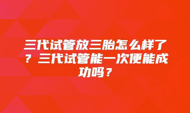 三代试管放三胎怎么样了？三代试管能一次便能成功吗？