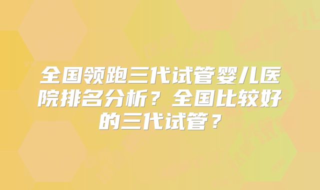 全国领跑三代试管婴儿医院排名分析？全国比较好的三代试管？