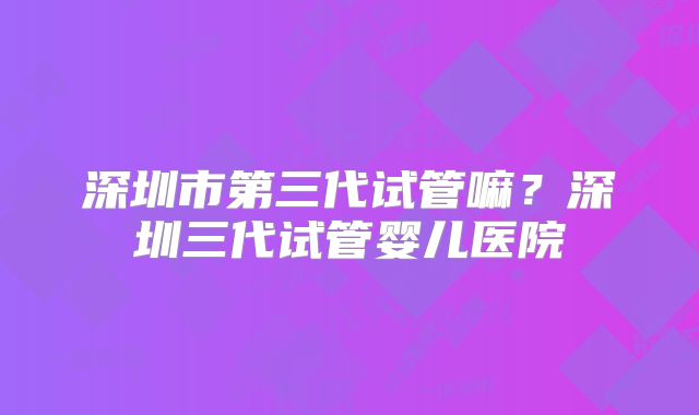 深圳市第三代试管嘛？深圳三代试管婴儿医院