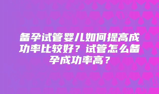 备孕试管婴儿如何提高成功率比较好?试管怎么备孕成功率高?