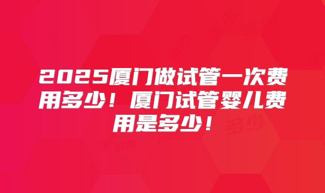 2025厦门做试管一次费用多少！厦门试管婴儿费用是多少！