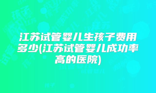 江苏试管婴儿生孩子费用多少(江苏试管婴儿成功率高的医院)