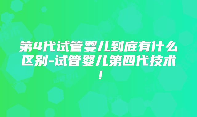 第4代试管婴儿到底有什么区别-试管婴儿第四代技术！