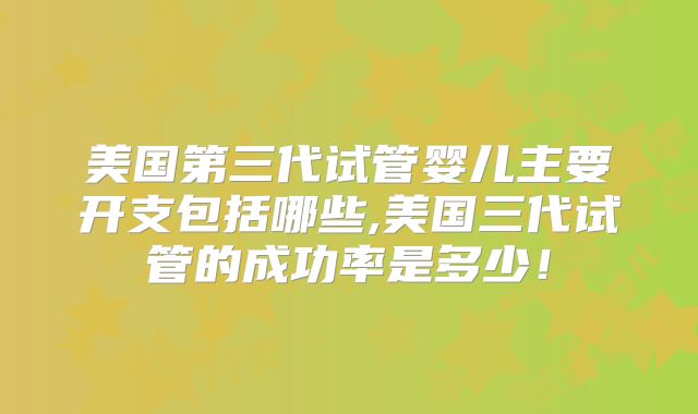 美国第三代试管婴儿主要开支包括哪些,美国三代试管的成功率是多少！