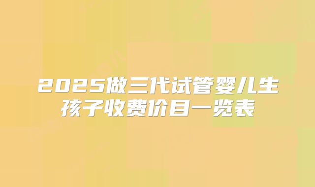 2025做三代试管婴儿生孩子收费价目一览表