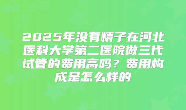 2025年没有精子在河北医科大学第二医院做三代试管的费用高吗?费用构成是怎么样的