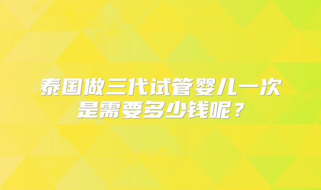 泰国做三代试管婴儿一次是需要多少钱呢?