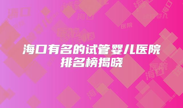海口有名的试管婴儿医院排名榜揭晓