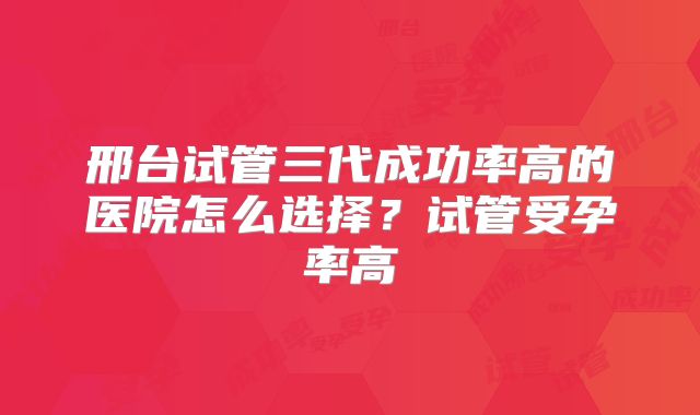 邢台试管三代成功率高的医院怎么选择？试管受孕率高