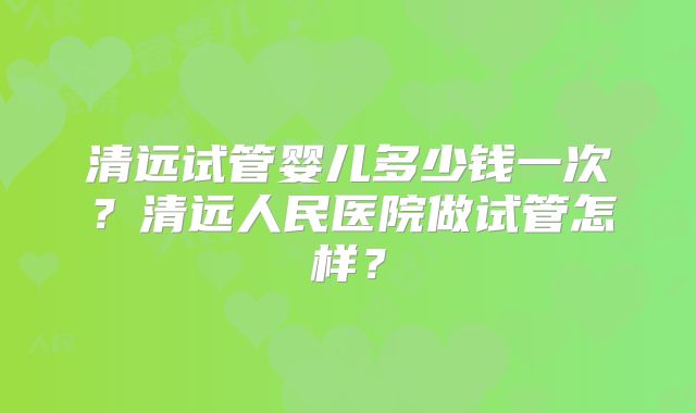 清远试管婴儿多少钱一次？清远人民医院做试管怎样？