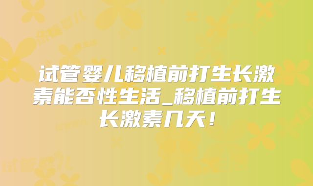 试管婴儿移植前打生长激素能否性生活_移植前打生长激素几天!