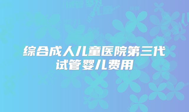 综合成人儿童医院第三代试管婴儿费用