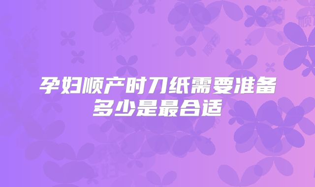 孕妇顺产时刀纸需要准备多少是最合适