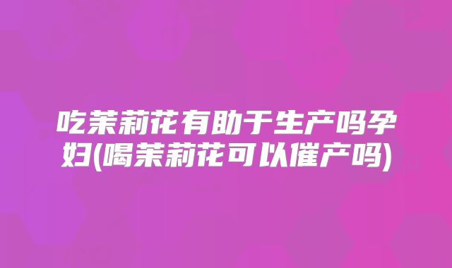 吃茉莉花有助于生产吗孕妇(喝茉莉花可以催产吗)