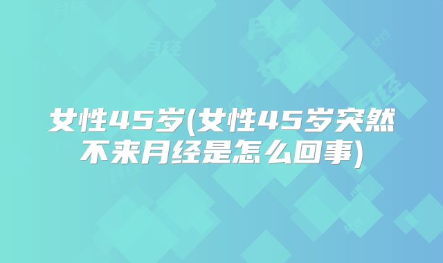 女性45岁(女性45岁突然不来月经是怎么回事)