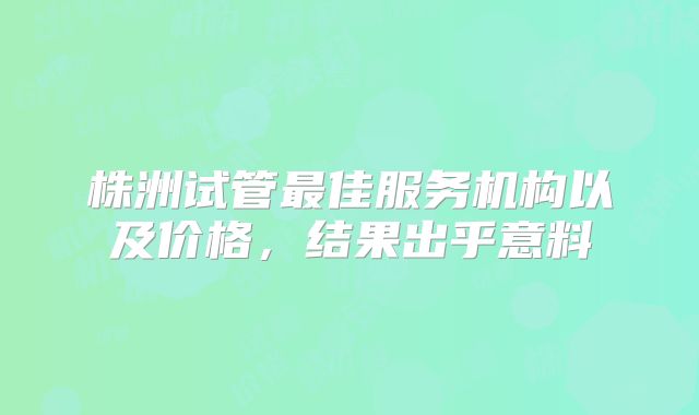 株洲试管最佳服务机构以及价格，结果出乎意料