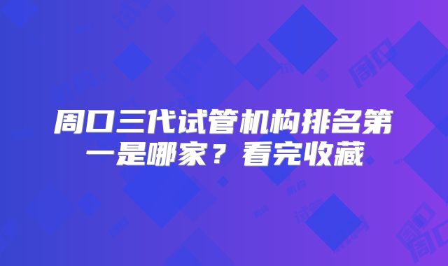 周口三代试管机构排名第一是哪家？看完收藏