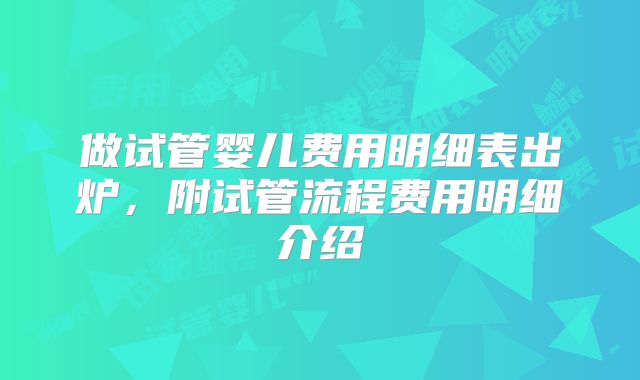 做试管婴儿费用明细表出炉，附试管流程费用明细介绍