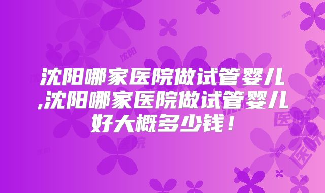 沈阳哪家医院做试管婴儿,沈阳哪家医院做试管婴儿好大概多少钱！