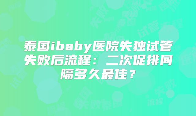 泰国ibaby医院失独试管失败后流程：二次促排间隔多久最佳？