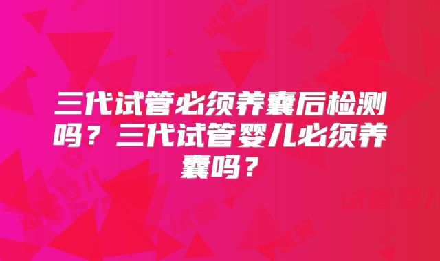 三代试管必须养囊后检测吗？三代试管婴儿必须养囊吗？