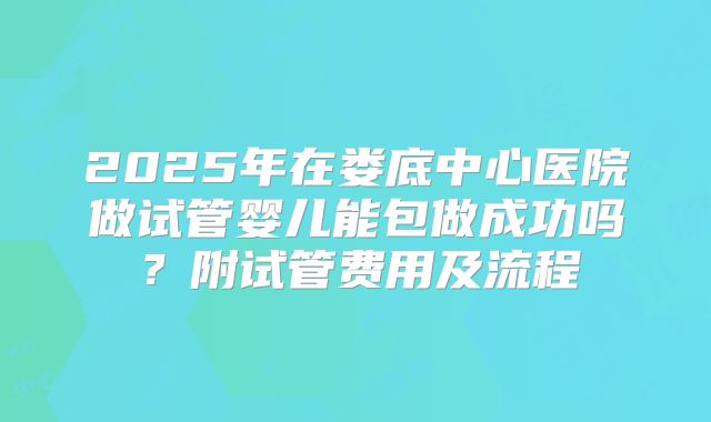 2025年在娄底中心医院做试管婴儿能包做成功吗？附试管费用及流程