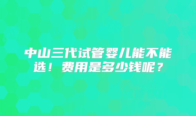 中山三代试管婴儿能不能选！费用是多少钱呢？