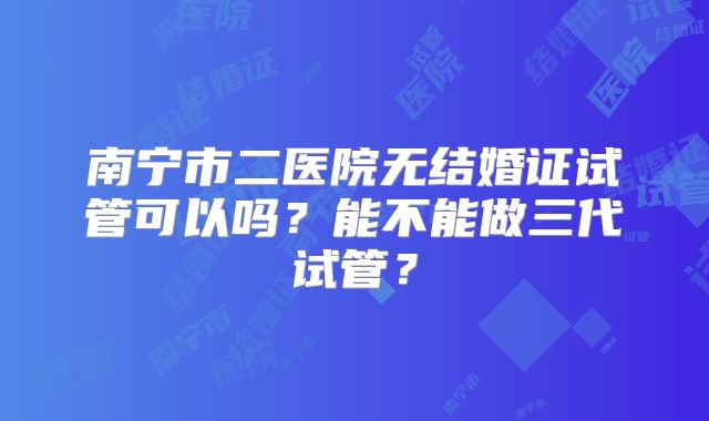 南宁市二医院无结婚证试管可以吗?能不能做三代试管?