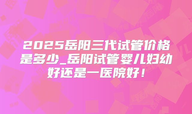 2025岳阳三代试管价格是多少_岳阳试管婴儿妇幼好还是一医院好！