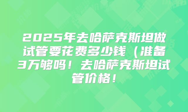 2025年去哈萨克斯坦做试管要花费多少钱（准备3万够吗！去哈萨克斯坦试管价格！