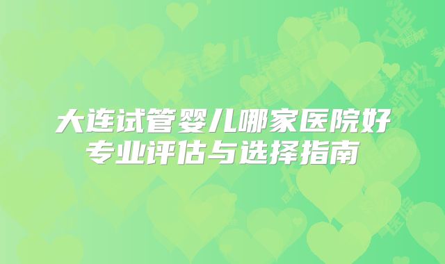 大连试管婴儿哪家医院好专业评估与选择指南