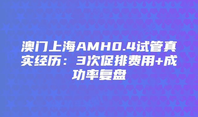 澳门上海AMH0.4试管真实经历：3次促排费用+成功率复盘