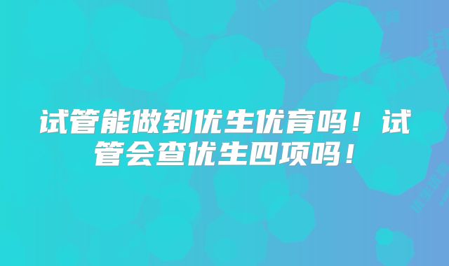 试管能做到优生优育吗！试管会查优生四项吗！