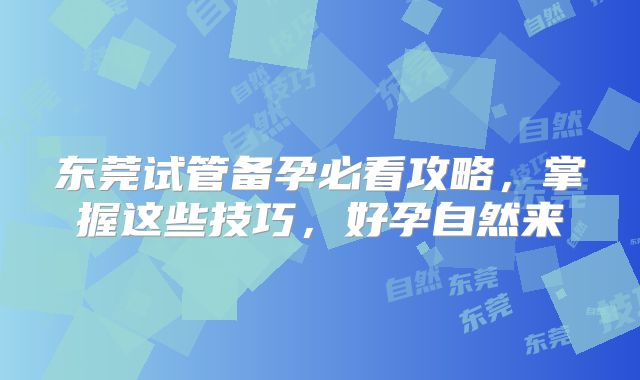 东莞试管备孕必看攻略，掌握这些技巧，好孕自然来
